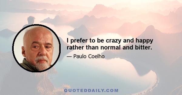 I prefer to be crazy and happy rather than normal and bitter.