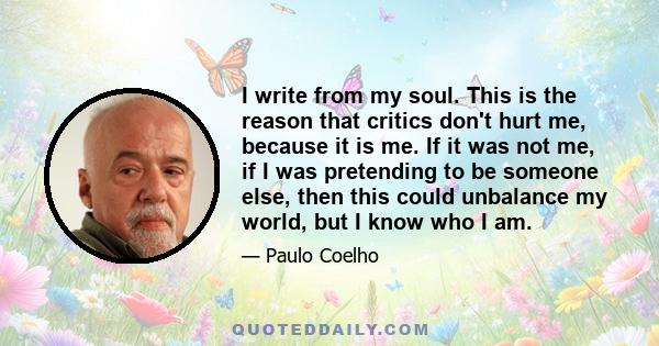 I write from my soul. This is the reason that critics don't hurt me, because it is me. If it was not me, if I was pretending to be someone else, then this could unbalance my world, but I know who I am.