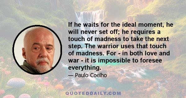 If he waits for the ideal moment, he will never set off; he requires a touch of madness to take the next step. The warrior uses that touch of madness. For - in both love and war - it is impossible to foresee everything.