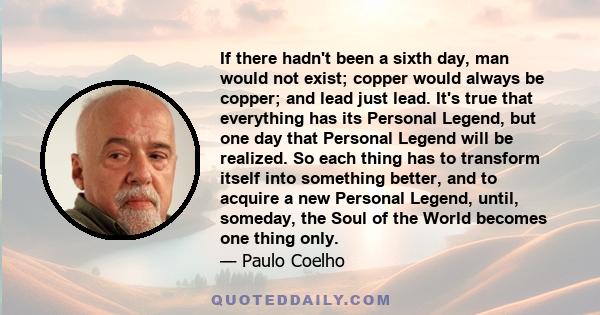 If there hadn't been a sixth day, man would not exist; copper would always be copper; and lead just lead. It's true that everything has its Personal Legend, but one day that Personal Legend will be realized. So each