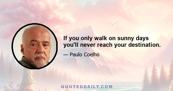 If you only walk on sunny days you'll never reach your destination.