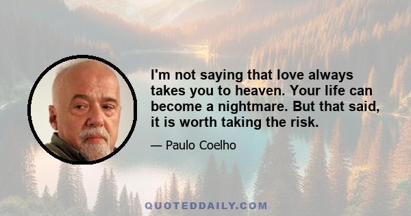 I'm not saying that love always takes you to heaven. Your life can become a nightmare. But that said, it is worth taking the risk.