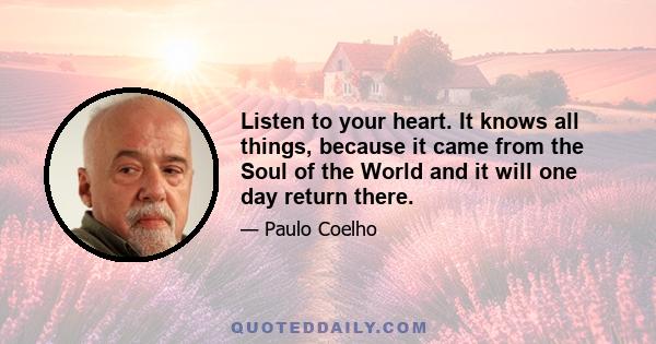 Listen to your heart. It knows all things, because it came from the Soul of the World and it will one day return there.