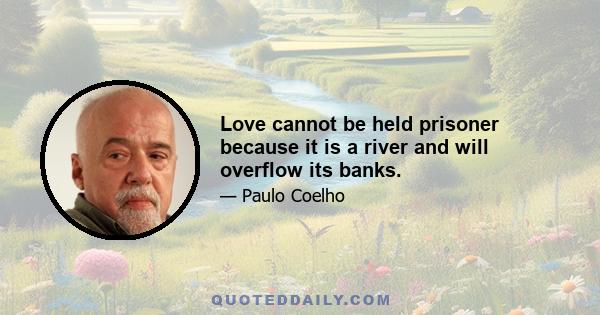 Love cannot be held prisoner because it is a river and will overflow its banks.