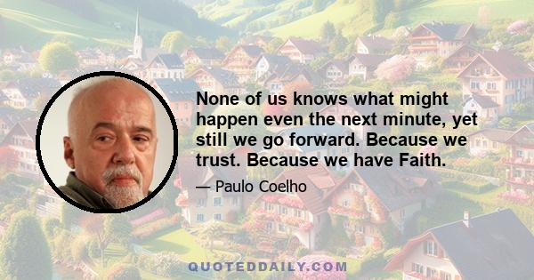 None of us knows what might happen even the next minute, yet still we go forward. Because we trust. Because we have Faith.