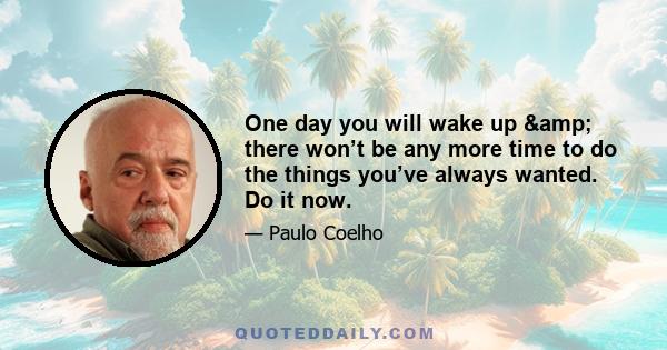 One day you will wake up & there won’t be any more time to do the things you’ve always wanted. Do it now.