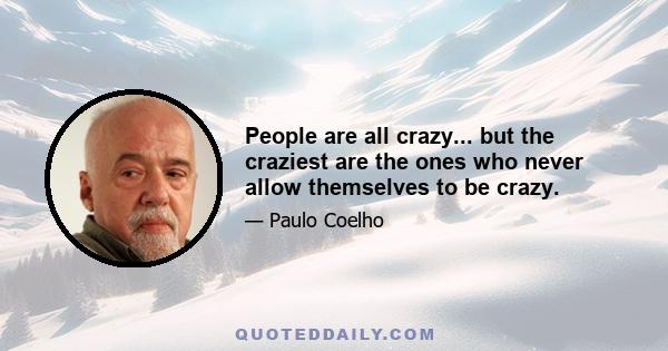People are all crazy... but the craziest are the ones who never allow themselves to be crazy.