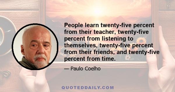 People learn twenty-five percent from their teacher, twenty-five percent from listening to themselves, twenty-five percent from their friends, and twenty-five percent from time.