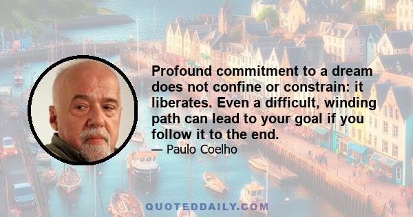 Profound commitment to a dream does not confine or constrain: it liberates. Even a difficult, winding path can lead to your goal if you follow it to the end.