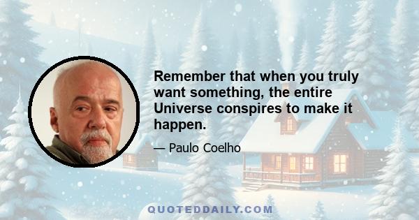 Remember that when you truly want something, the entire Universe conspires to make it happen.