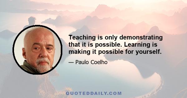 Teaching is only demonstrating that it is possible. Learning is making it possible for yourself.