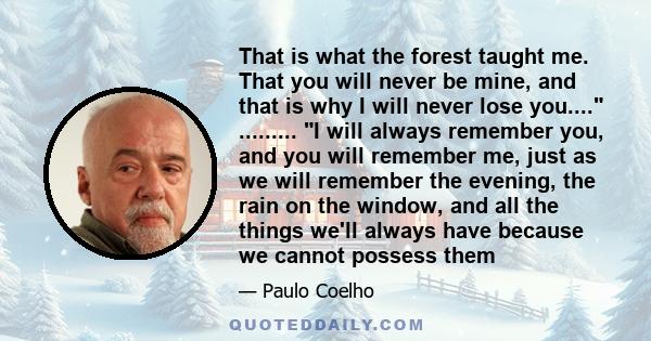 That is what the forest taught me. That you will never be mine, and that is why I will never lose you.... ......... I will always remember you, and you will remember me, just as we will remember the evening, the rain on 