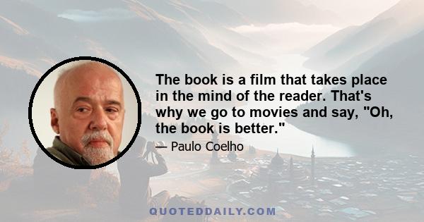 The book is a film that takes place in the mind of the reader. That's why we go to movies and say, Oh, the book is better.