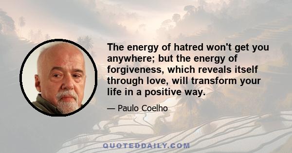 The energy of hatred won't get you anywhere; but the energy of forgiveness, which reveals itself through love, will transform your life in a positive way.