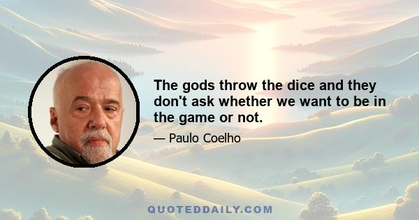 The gods throw the dice and they don't ask whether we want to be in the game or not.