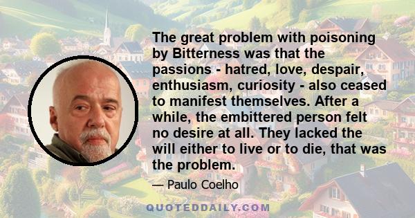 The great problem with poisoning by Bitterness was that the passions - hatred, love, despair, enthusiasm, curiosity - also ceased to manifest themselves. After a while, the embittered person felt no desire at all. They