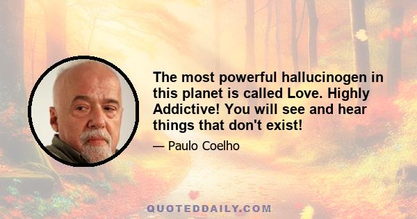 The most powerful hallucinogen in this planet is called Love. Highly Addictive! You will see and hear things that don't exist!