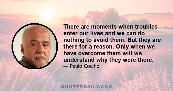 There are moments when troubles enter our lives and we can do nothing to avoid them. But they are there for a reason. Only when we have overcome them will we understand why they were there.