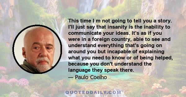 This time I m not going to tell you a story. I'll just say that insanity is the inability to communicate your ideas. It's as if you were in a foreign country, able to see and understand everything that's going on around 