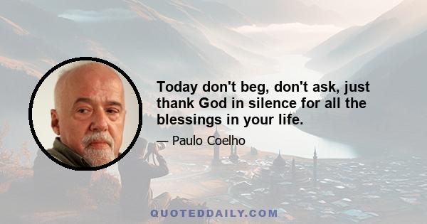 Today don't beg, don't ask, just thank God in silence for all the blessings in your life.