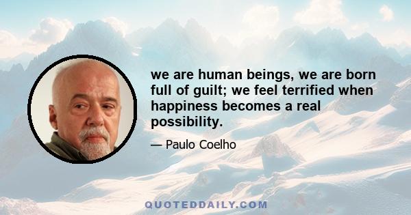 we are human beings, we are born full of guilt; we feel terrified when happiness becomes a real possibility.