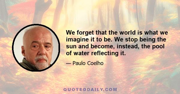 We forget that the world is what we imagine it to be. We stop being the sun and become, instead, the pool of water reflecting it.