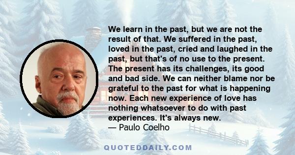 We learn in the past, but we are not the result of that. We suffered in the past, loved in the past, cried and laughed in the past, but that's of no use to the present. The present has its challenges, its good and bad