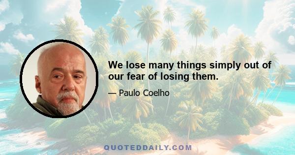 We lose many things simply out of our fear of losing them.