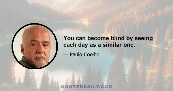 You can become blind by seeing each day as a similar one.