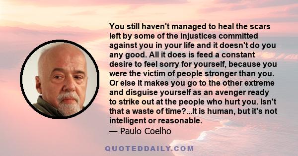 You still haven't managed to heal the scars left by some of the injustices committed against you in your life and it doesn't do you any good. All it does is feed a constant desire to feel sorry for yourself, because you 