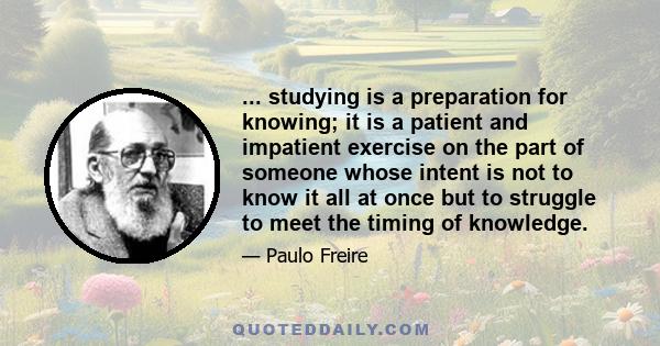 ... studying is a preparation for knowing; it is a patient and impatient exercise on the part of someone whose intent is not to know it all at once but to struggle to meet the timing of knowledge.