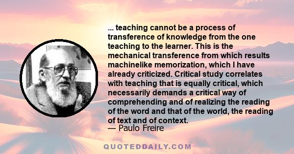 ... teaching cannot be a process of transference of knowledge from the one teaching to the learner. This is the mechanical transference from which results machinelike memorization, which I have already criticized.