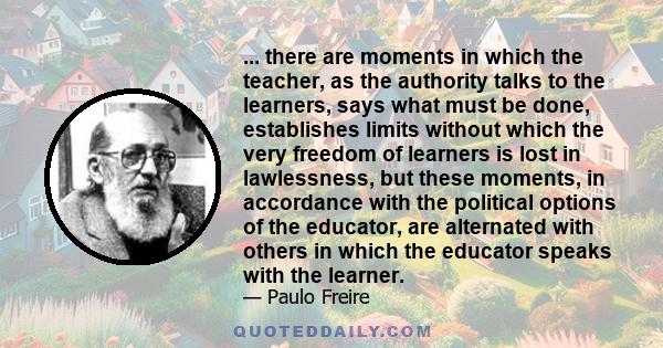 ... there are moments in which the teacher, as the authority talks to the learners, says what must be done, establishes limits without which the very freedom of learners is lost in lawlessness, but these moments, in