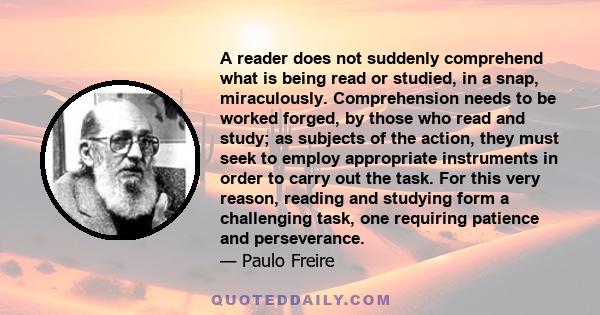 A reader does not suddenly comprehend what is being read or studied, in a snap, miraculously. Comprehension needs to be worked forged, by those who read and study; as subjects of the action, they must seek to employ