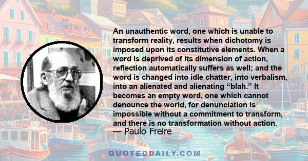 An unauthentic word, one which is unable to transform reality, results when dichotomy is imposed upon its constitutive elements. When a word is deprived of its dimension of action, reflection automatically suffers as