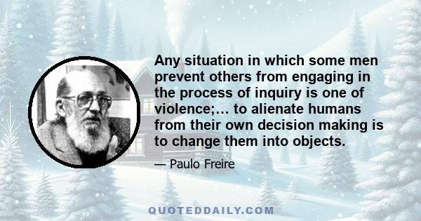 Any situation in which some men prevent others from engaging in the process of inquiry is one of violence;… to alienate humans from their own decision making is to change them into objects.