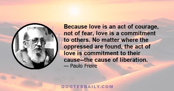 Because love is an act of courage, not of fear, love is a commitment to others. No matter where the oppressed are found, the act of love is commitment to their cause--the cause of liberation.