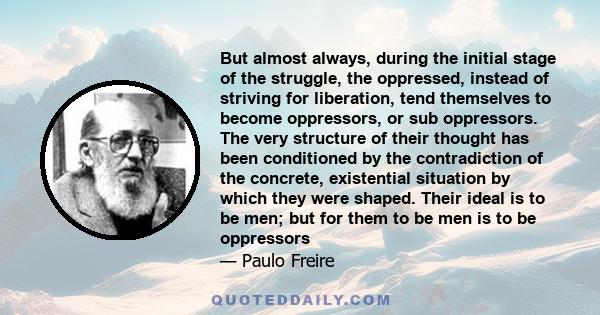 But almost always, during the initial stage of the struggle, the oppressed, instead of striving for liberation, tend themselves to become oppressors, or sub oppressors. The very structure of their thought has been