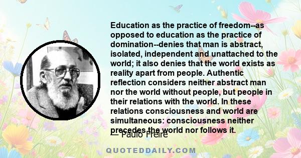 Education as the practice of freedom--as opposed to education as the practice of domination--denies that man is abstract, isolated, independent and unattached to the world; it also denies that the world exists as