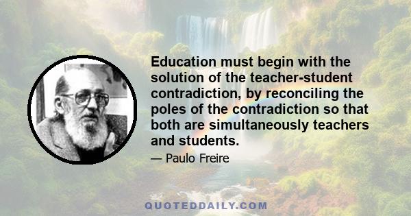 Education must begin with the solution of the teacher-student contradiction, by reconciling the poles of the contradiction so that both are simultaneously teachers and students.