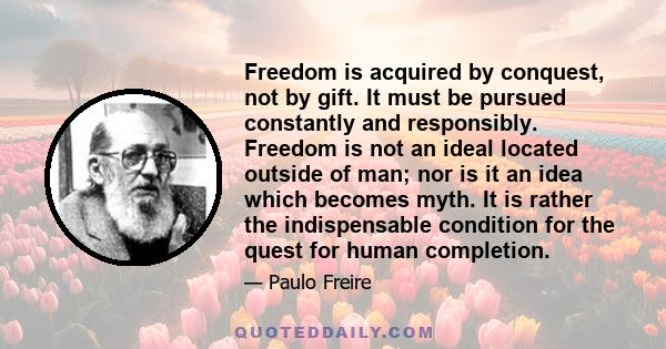 Freedom is acquired by conquest, not by gift. It must be pursued constantly and responsibly. Freedom is not an ideal located outside of man; nor is it an idea which becomes myth. It is rather the indispensable condition 