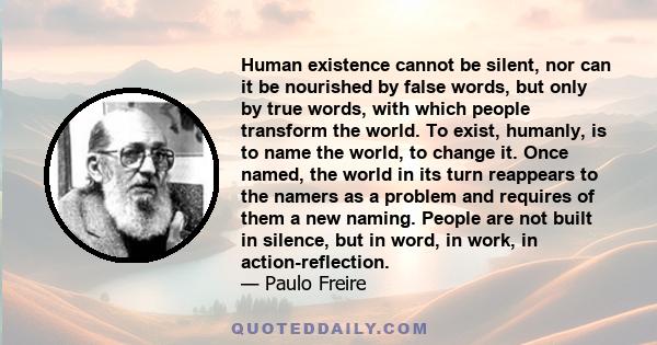 Human existence cannot be silent, nor can it be nourished by false words, but only by true words, with which people transform the world. To exist, humanly, is to name the world, to change it. Once named, the world in