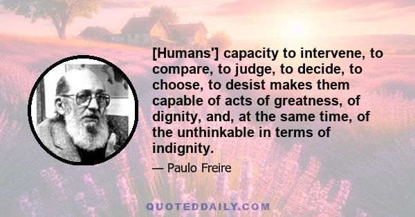 [Humans'] capacity to intervene, to compare, to judge, to decide, to choose, to desist makes them capable of acts of greatness, of dignity, and, at the same time, of the unthinkable in terms of indignity.