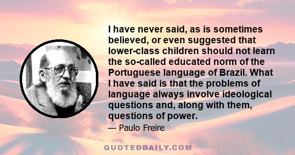 I have never said, as is sometimes believed, or even suggested that lower-class children should not learn the so-called educated norm of the Portuguese language of Brazil. What I have said is that the problems of