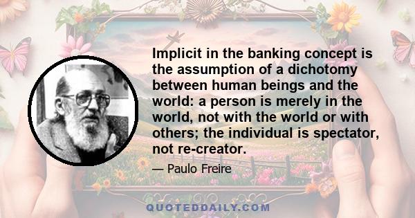 Implicit in the banking concept is the assumption of a dichotomy between human beings and the world: a person is merely in the world, not with the world or with others; the individual is spectator, not re-creator.