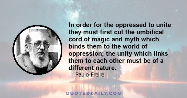 In order for the oppressed to unite they must first cut the umbilical cord of magic and myth which binds them to the world of oppression; the unity which links them to each other must be of a different nature.