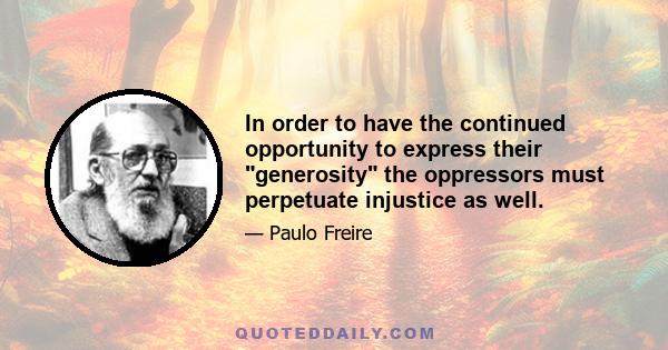 In order to have the continued opportunity to express their generosity the oppressors must perpetuate injustice as well.