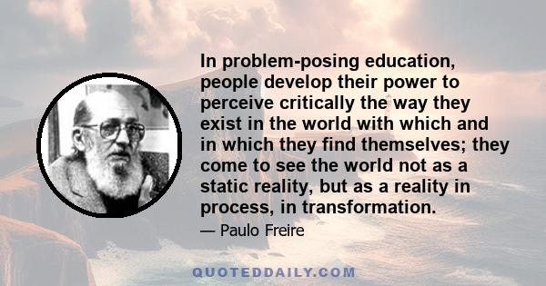 In problem-posing education, people develop their power to perceive critically the way they exist in the world with which and in which they find themselves; they come to see the world not as a static reality, but as a