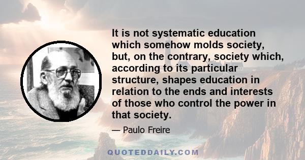 It is not systematic education which somehow molds society, but, on the contrary, society which, according to its particular structure, shapes education in relation to the ends and interests of those who control the