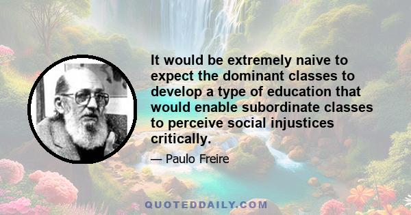 It would be extremely naive to expect the dominant classes to develop a type of education that would enable subordinate classes to perceive social injustices critically.